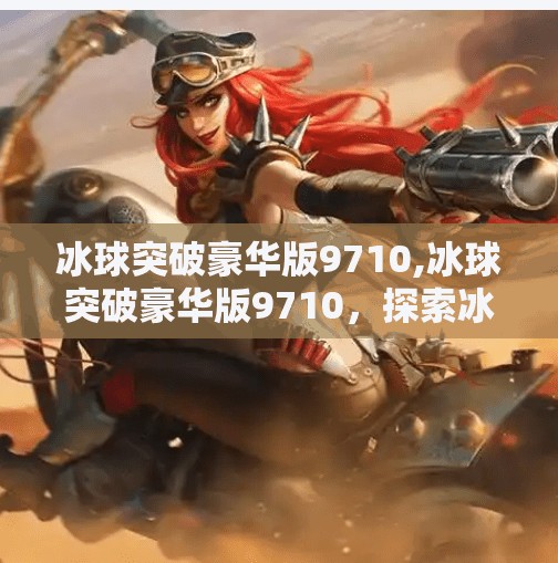 冰球突破豪华版9710,冰球突破豪华版9710，探索冰雪运动的极致体验