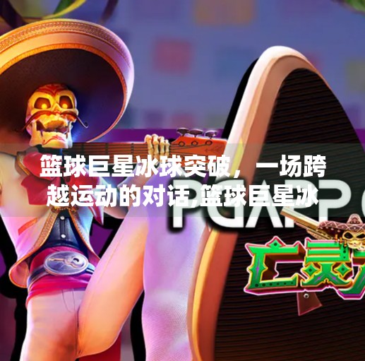 篮球巨星冰球突破，一场跨越运动的对话,篮球巨星冰球突破