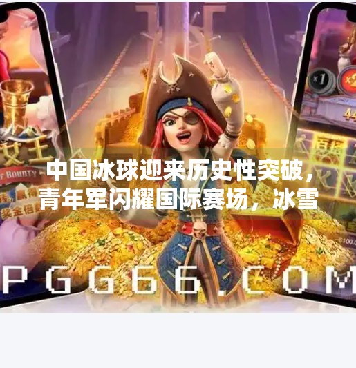 中国冰球迎来历史性突破，青年军闪耀国际赛场，冰雪运动迈入新时代,最新突破冰球赛事
