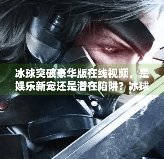 冰球突破豪华版在线视频，是娱乐新宠还是潜在陷阱？冰球突破豪华在线视频