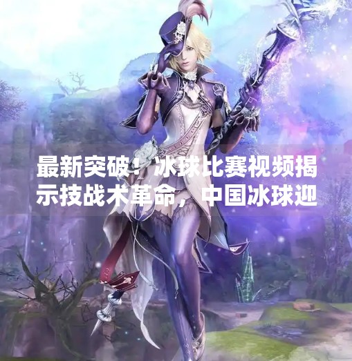 最新突破！冰球比赛视频揭示技战术革命，中国冰球迎来历史性时刻,最新突破冰球比赛视频
