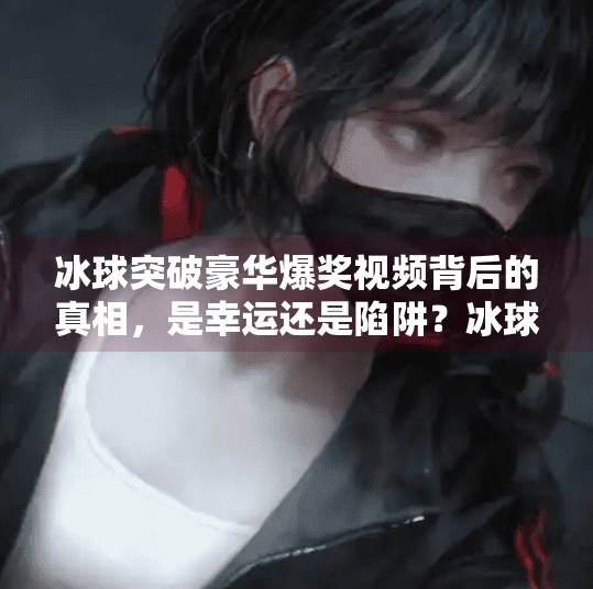 冰球突破豪华爆奖视频背后的真相，是幸运还是陷阱？冰球突破豪华爆奖视频