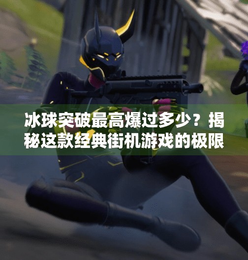 冰球突破最高爆过多少？揭秘这款经典街机游戏的极限爆分纪录与玩家传奇,冰球突破最高爆过多少