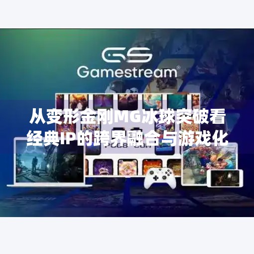 从变形金刚MG冰球突破看经典IP的跨界融合与游戏化创新,变形金刚mg冰球突破