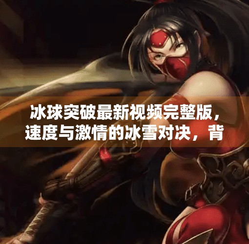 冰球突破最新视频完整版，速度与激情的冰雪对决，背后故事更值得深思,冰球突破最新视频完整版