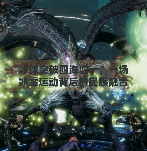 冰球突破四海归一，一场冰雪运动背后的民族融合与时代精神,冰球突破四海归一
