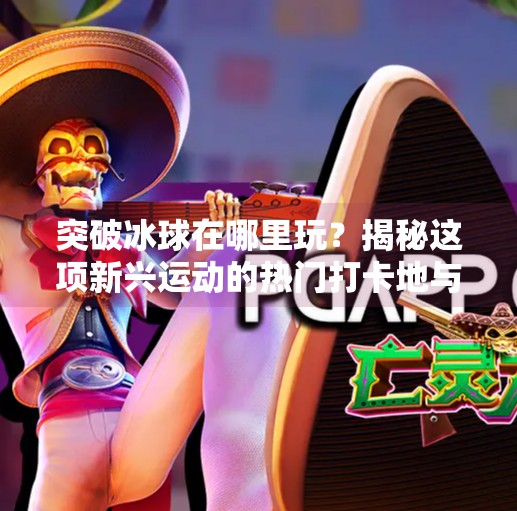 突破冰球在哪里玩？揭秘这项新兴运动的热门打卡地与玩法全攻略,突破冰球在哪里玩的