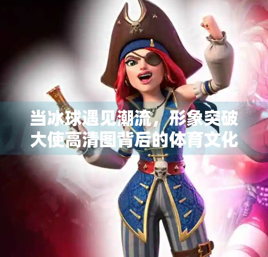 当冰球遇见潮流，形象突破大使高清图背后的体育文化新风向,冰球形象突破大使图片高清