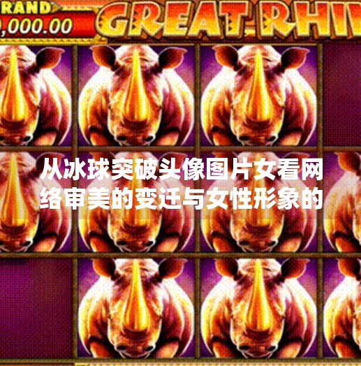 从冰球突破头像图片女看网络审美的变迁与女性形象的重塑,冰球突破头像图片女