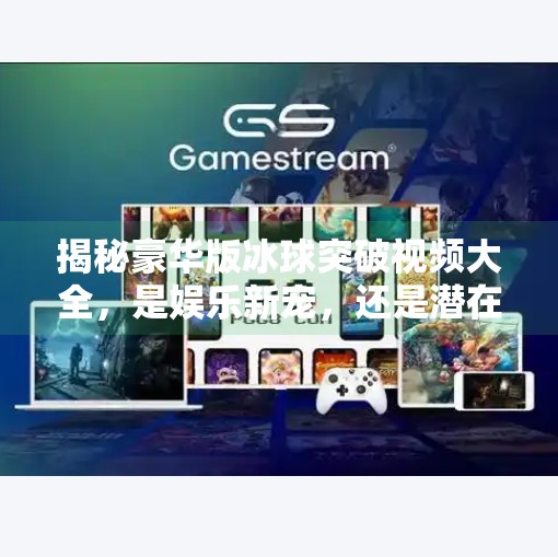 揭秘豪华版冰球突破视频大全，是娱乐新宠，还是潜在陷阱？豪华版冰球突破视频大全