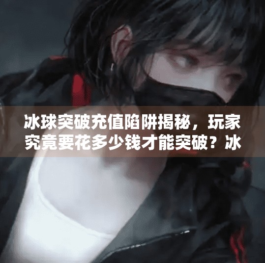 冰球突破充值陷阱揭秘，玩家究竟要花多少钱才能突破？冰球突破一般要充值多少